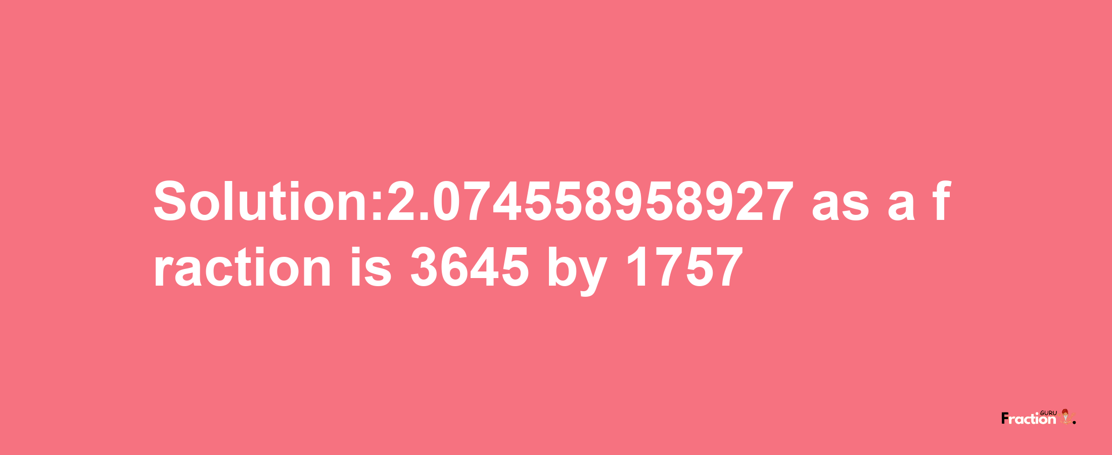 Solution:2.074558958927 as a fraction is 3645/1757