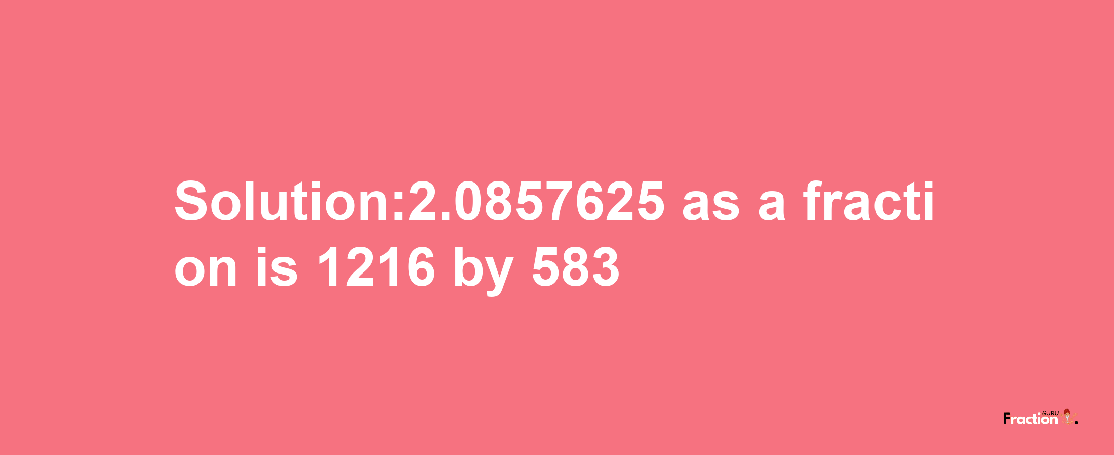 Solution:2.0857625 as a fraction is 1216/583