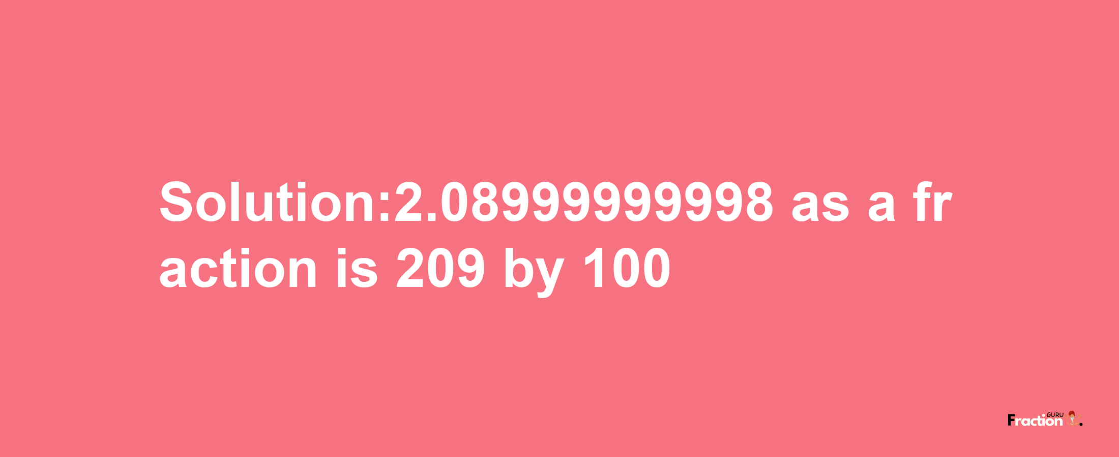 Solution:2.08999999998 as a fraction is 209/100