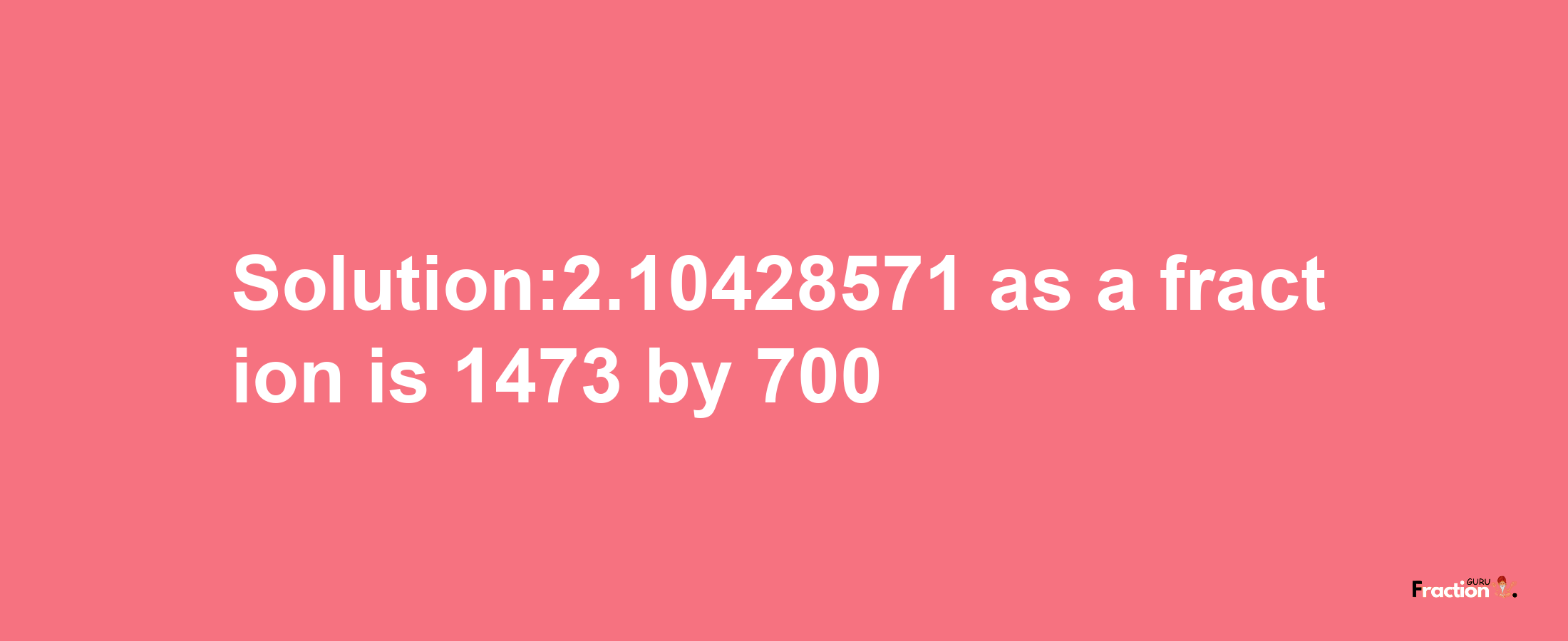 Solution:2.10428571 as a fraction is 1473/700