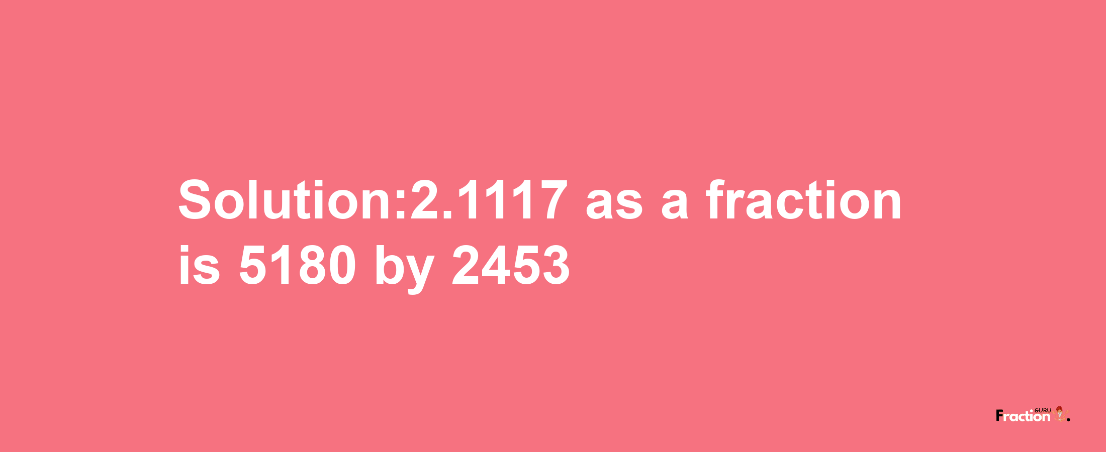 Solution:2.1117 as a fraction is 5180/2453