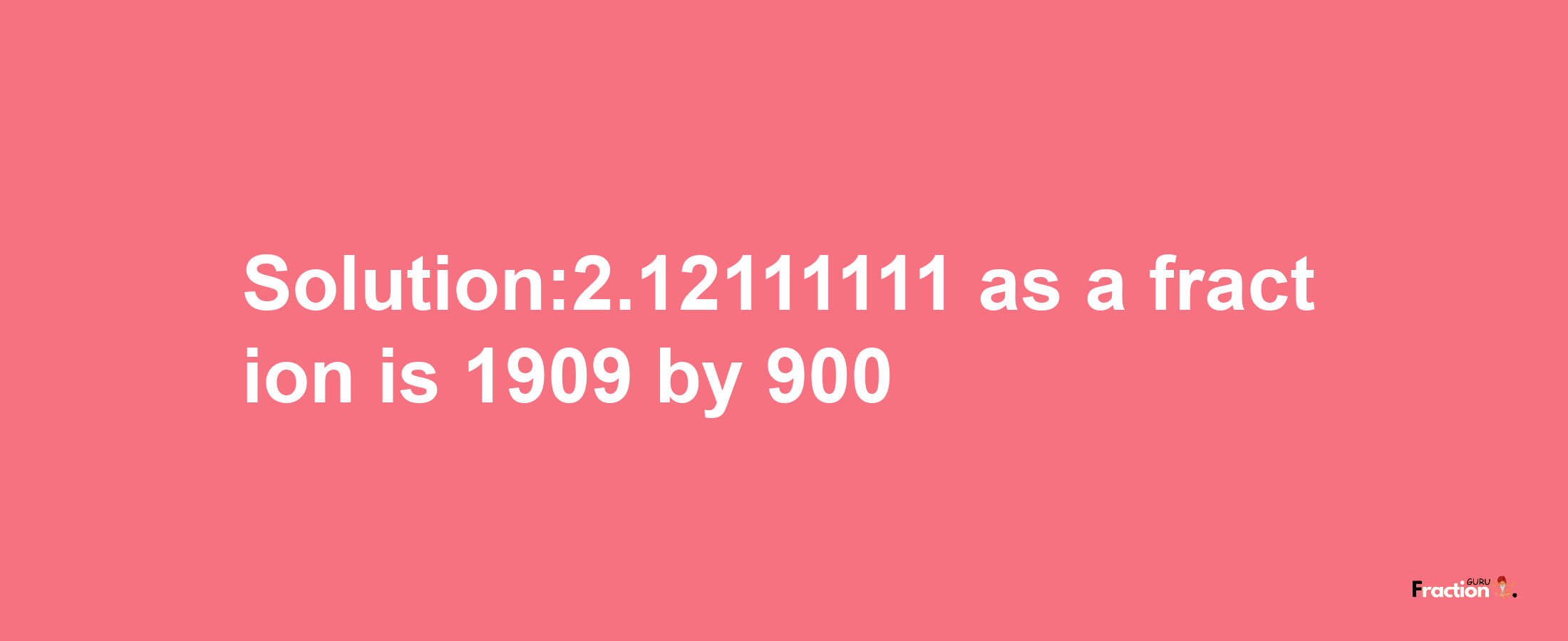 Solution:2.12111111 as a fraction is 1909/900