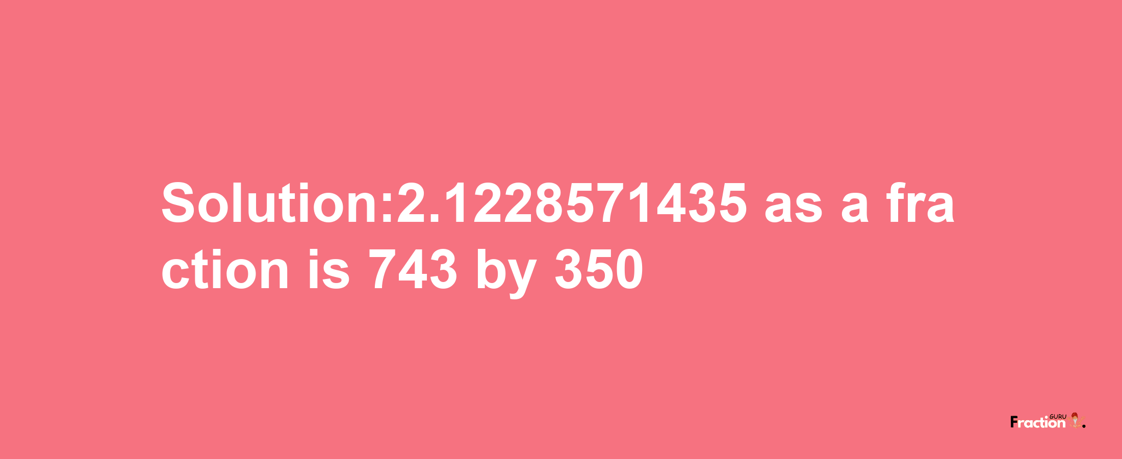 Solution:2.1228571435 as a fraction is 743/350