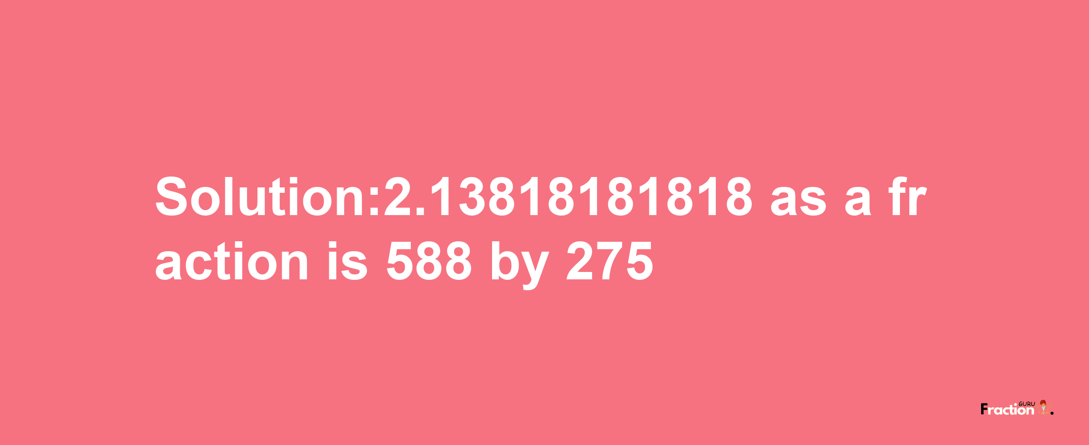 Solution:2.13818181818 as a fraction is 588/275