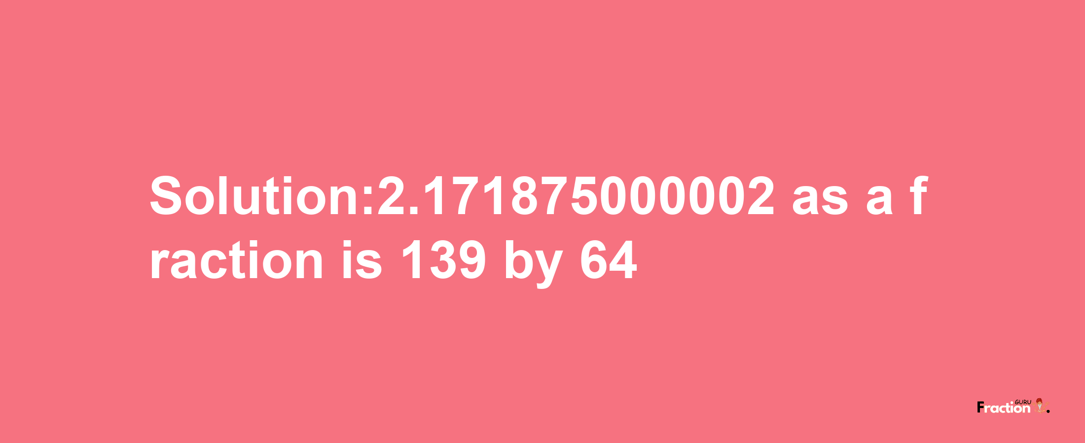 Solution:2.171875000002 as a fraction is 139/64