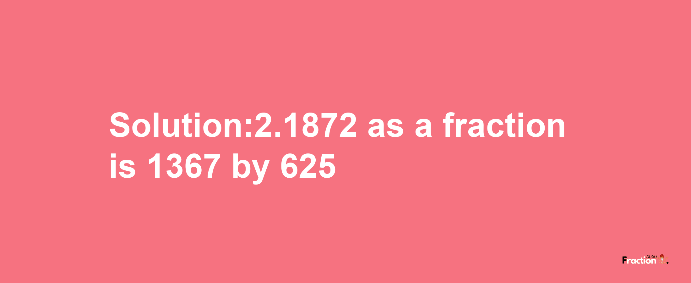 Solution:2.1872 as a fraction is 1367/625