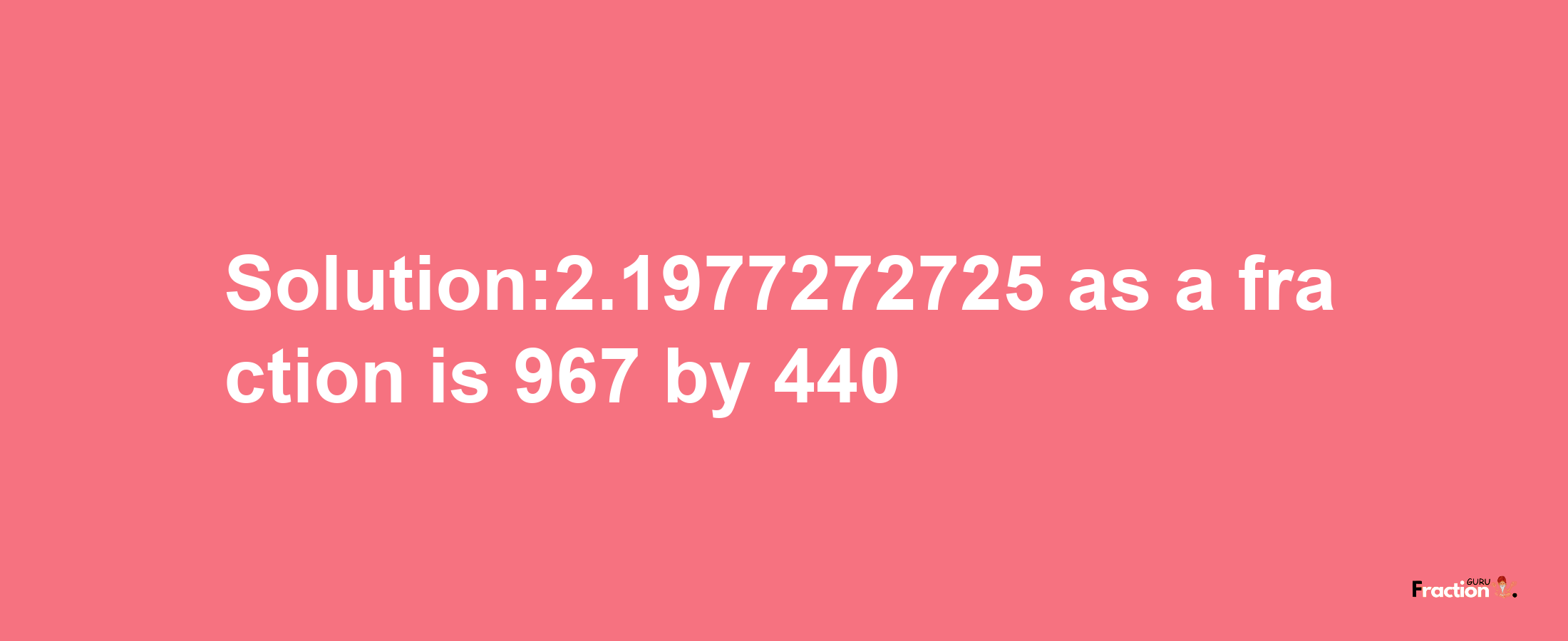 Solution:2.1977272725 as a fraction is 967/440