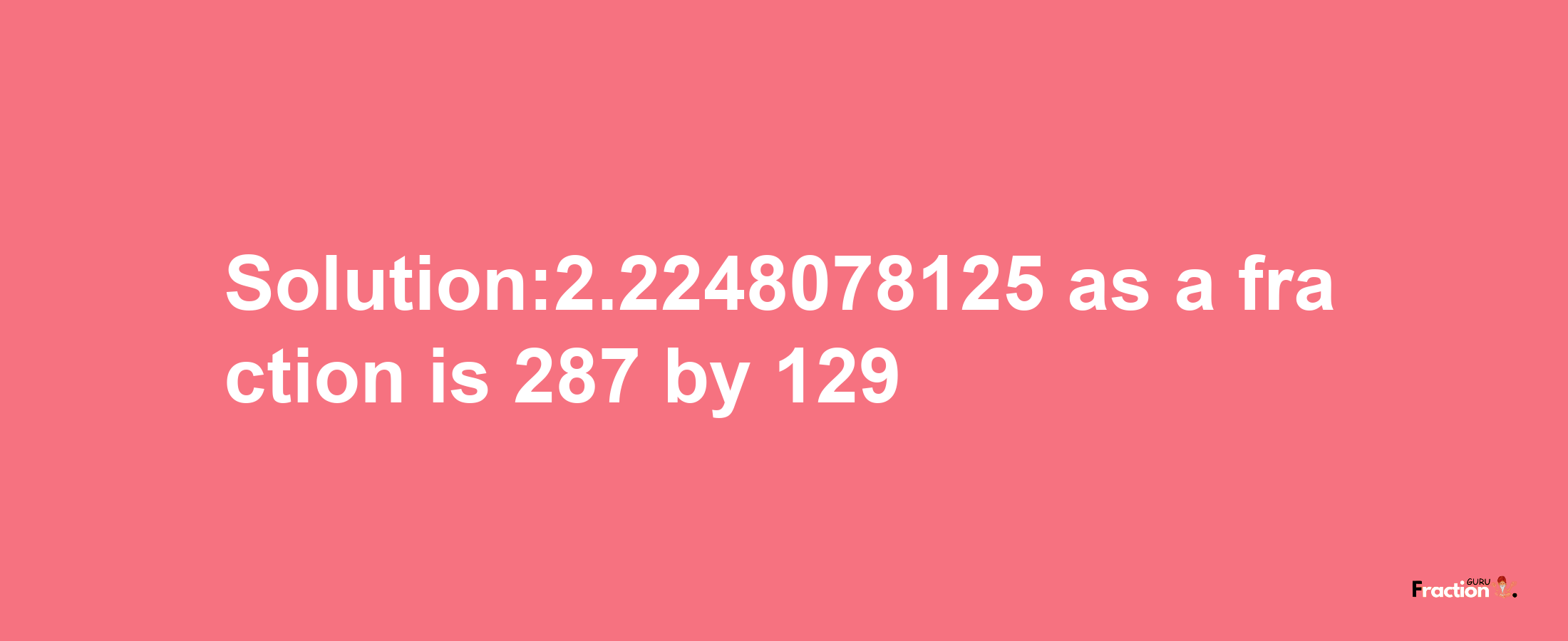 Solution:2.2248078125 as a fraction is 287/129