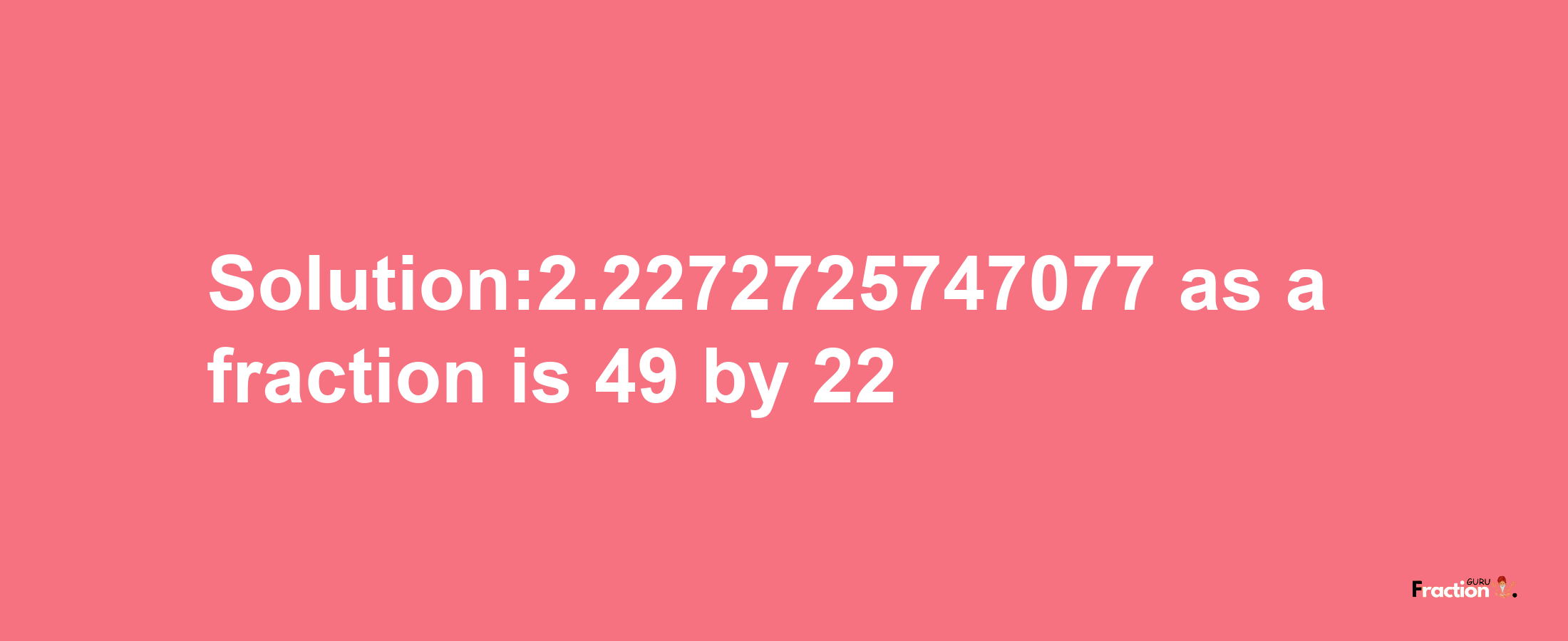 Solution:2.2272725747077 as a fraction is 49/22