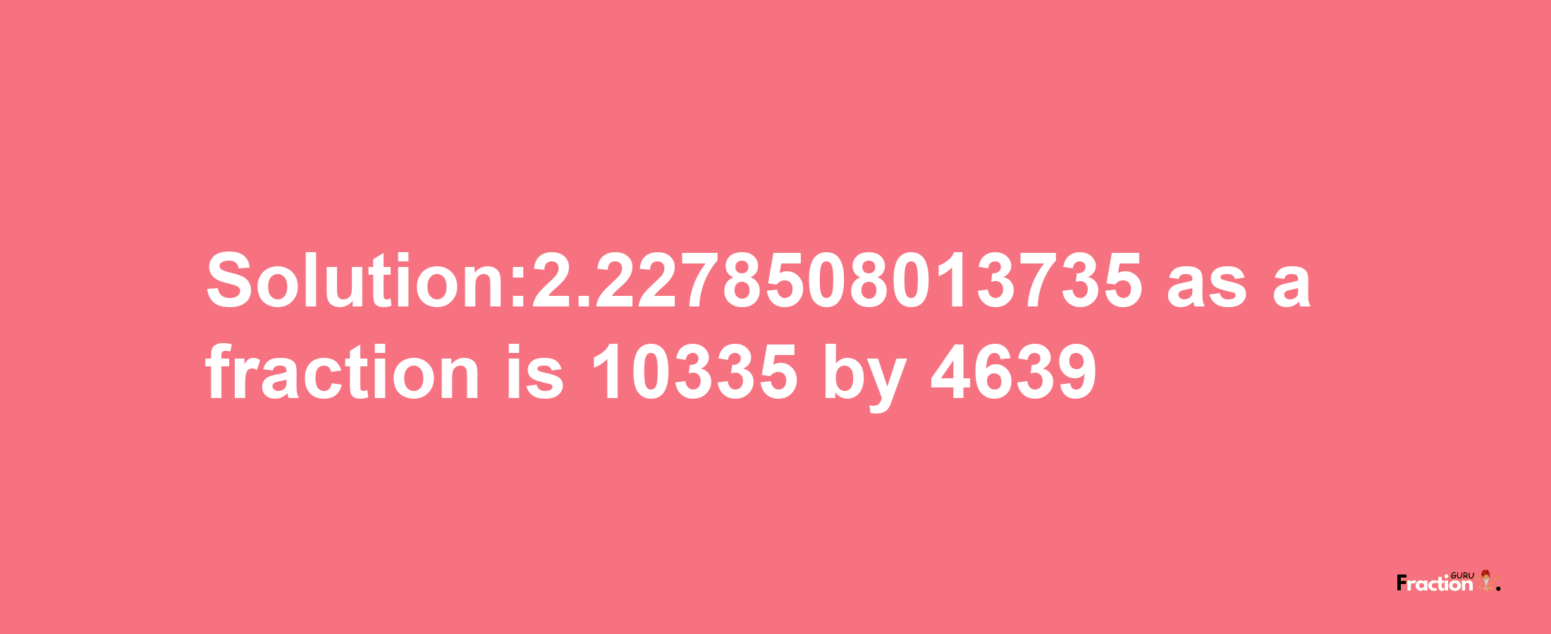 Solution:2.2278508013735 as a fraction is 10335/4639