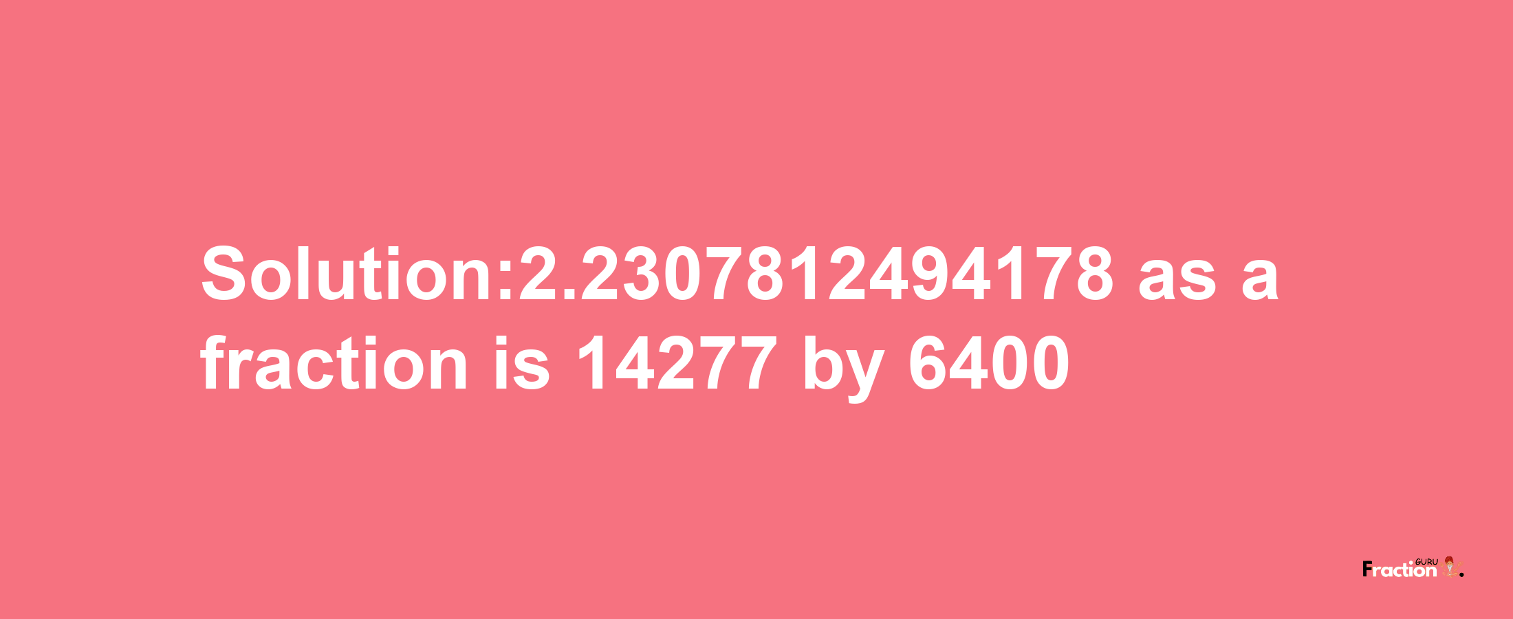 Solution:2.2307812494178 as a fraction is 14277/6400