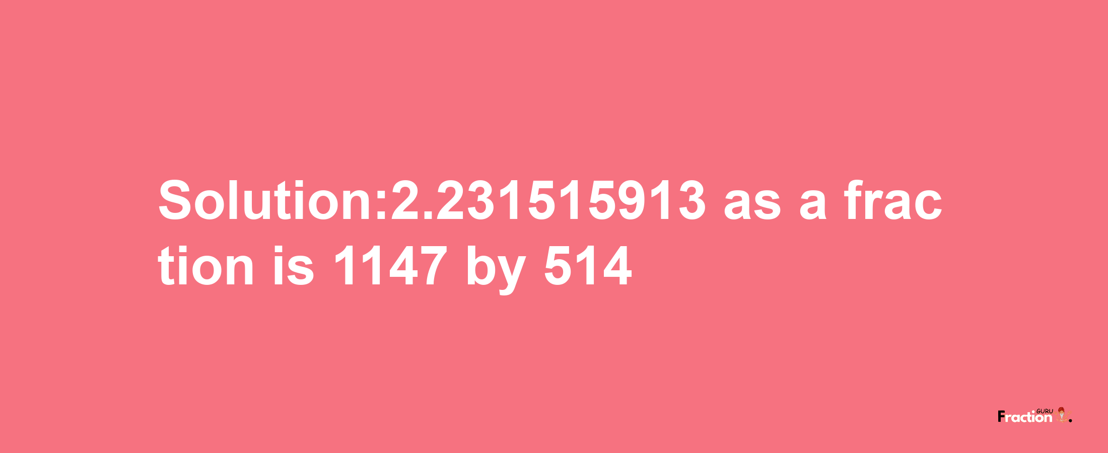 Solution:2.231515913 as a fraction is 1147/514