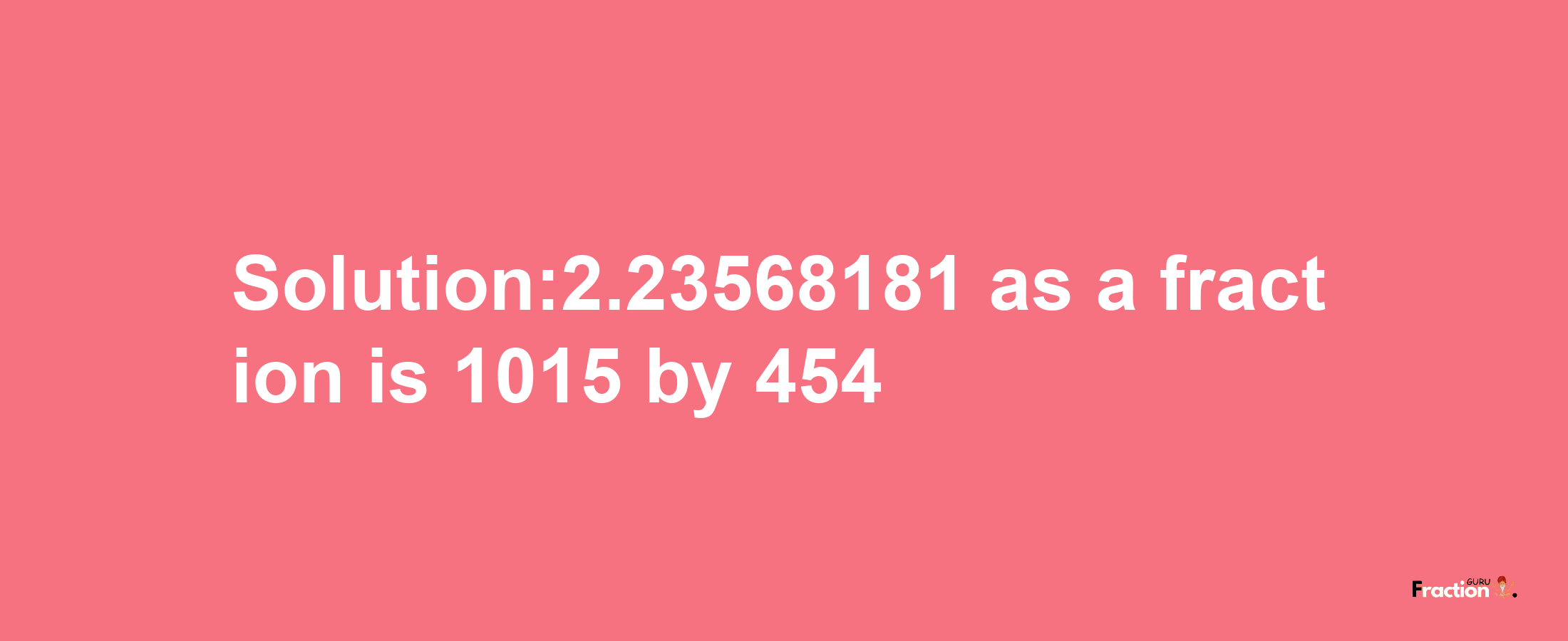 Solution:2.23568181 as a fraction is 1015/454