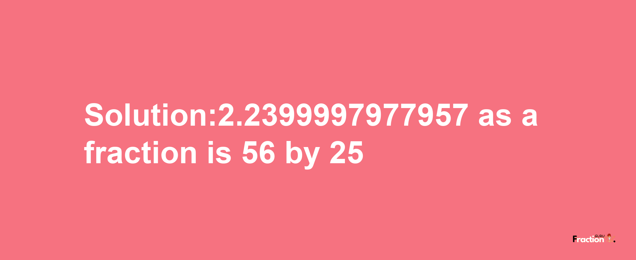 Solution:2.2399997977957 as a fraction is 56/25