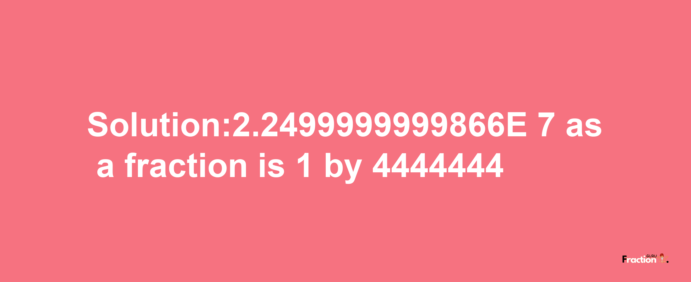 Solution:2.2499999999866E-7 as a fraction is 1/4444444