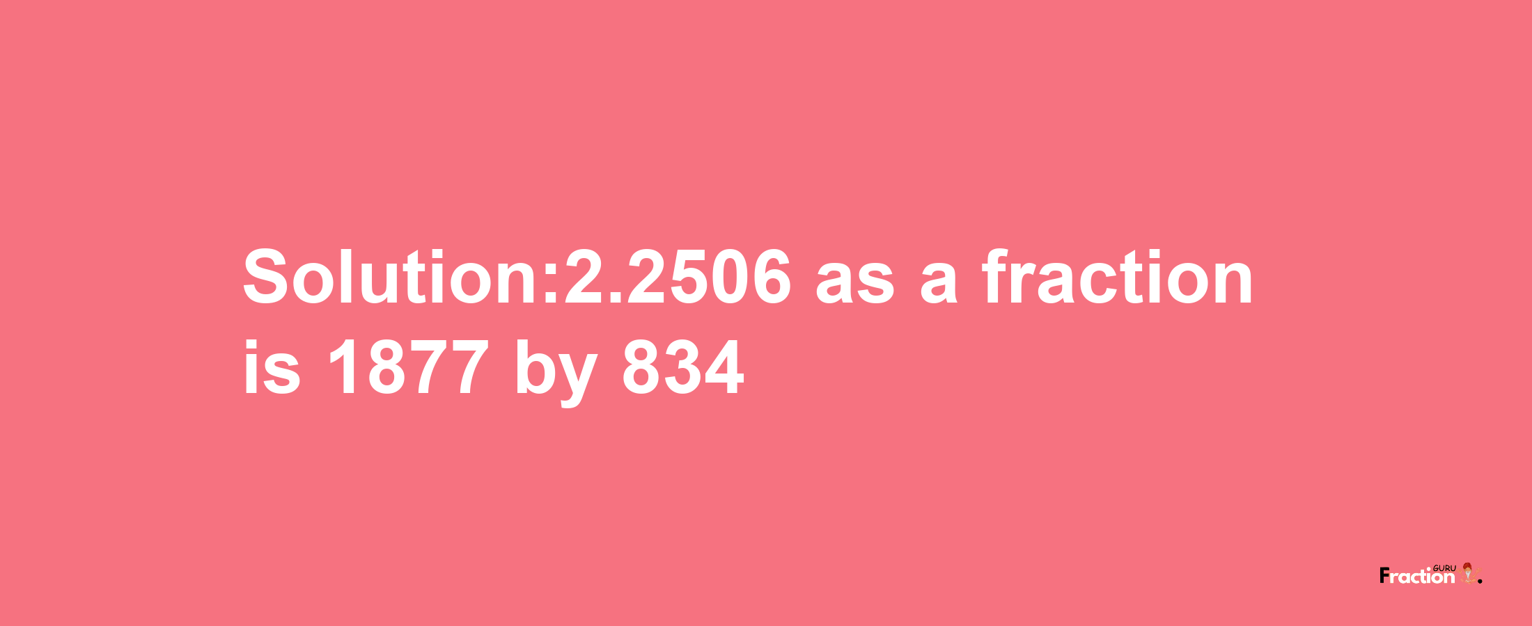 Solution:2.2506 as a fraction is 1877/834