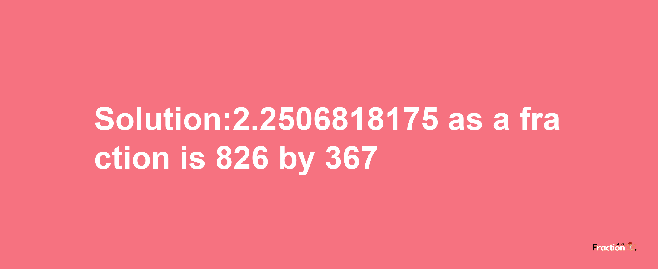 Solution:2.2506818175 as a fraction is 826/367