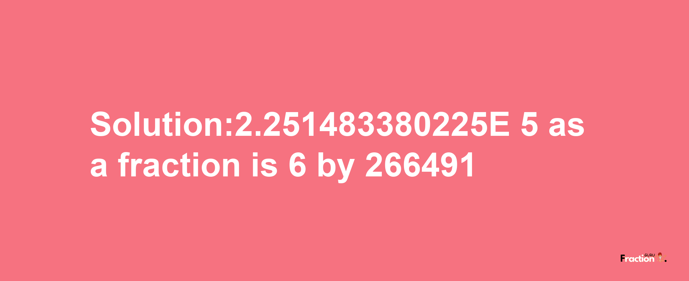 Solution:2.251483380225E-5 as a fraction is 6/266491