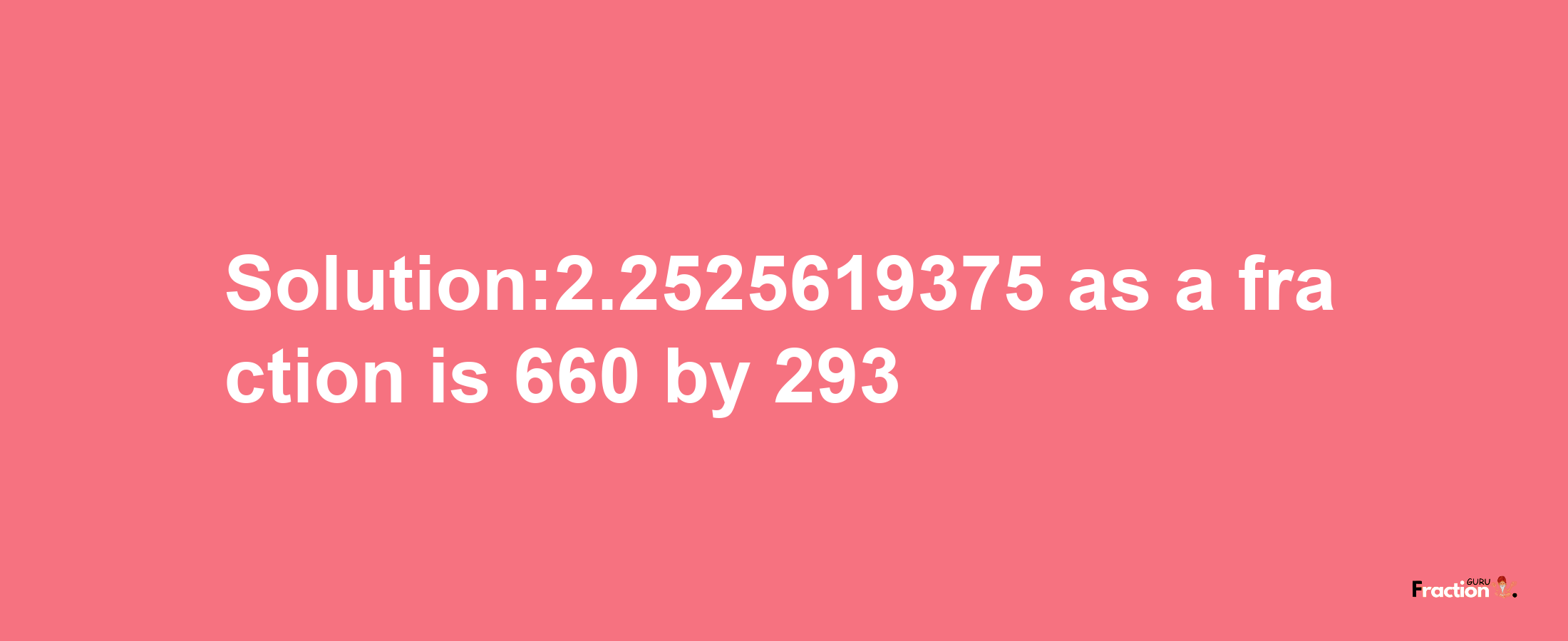 Solution:2.2525619375 as a fraction is 660/293