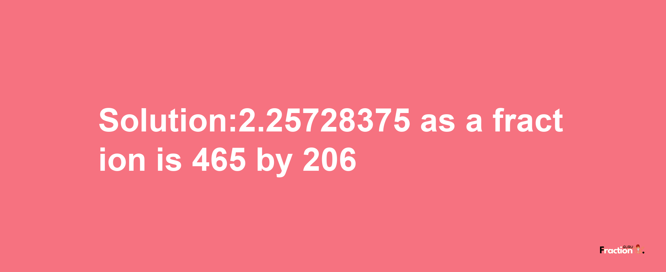 Solution:2.25728375 as a fraction is 465/206