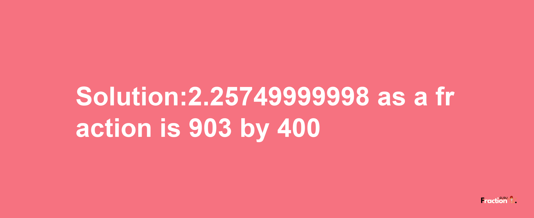 Solution:2.25749999998 as a fraction is 903/400