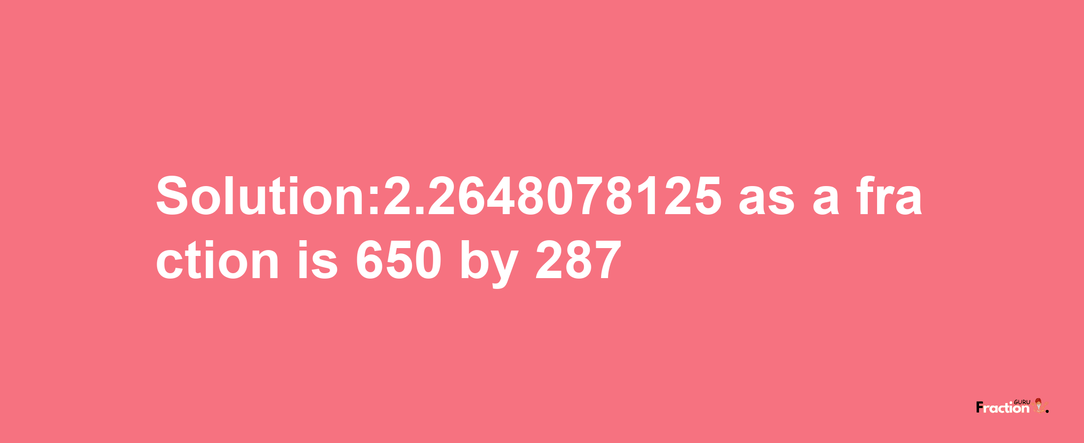 Solution:2.2648078125 as a fraction is 650/287