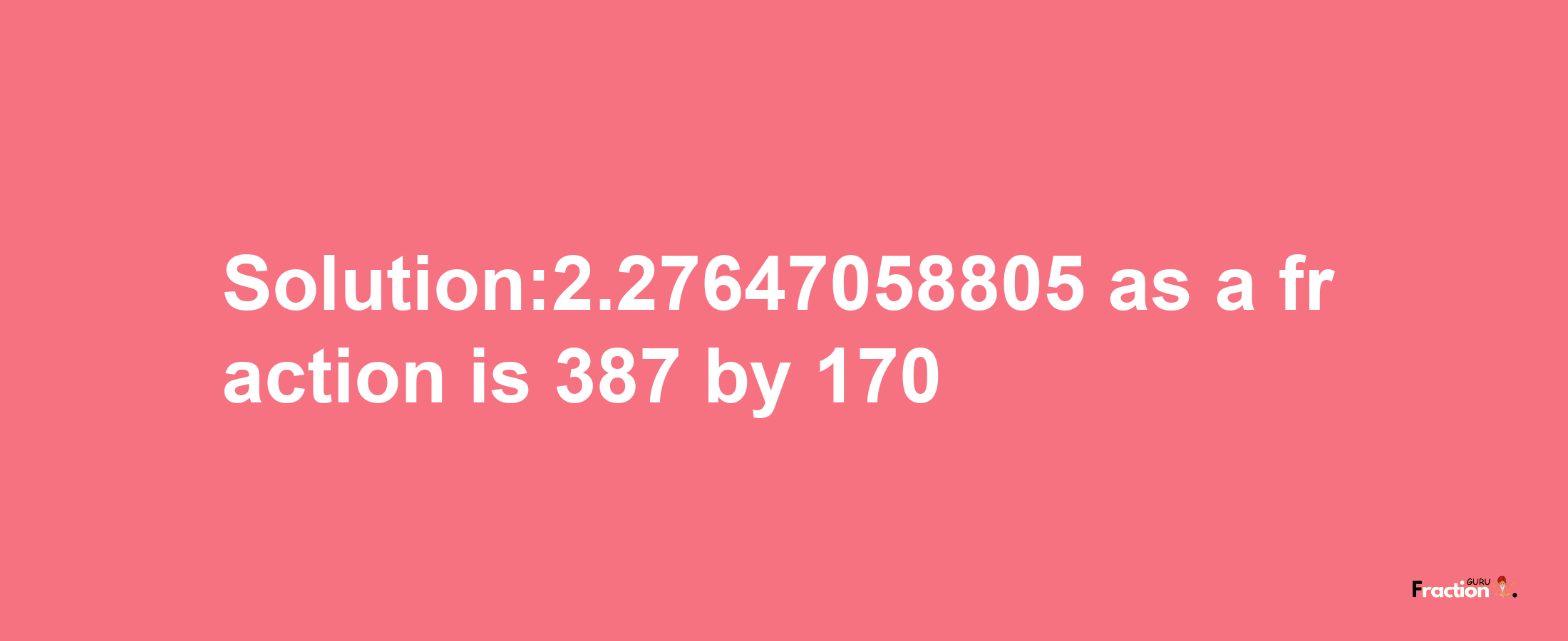 Solution:2.27647058805 as a fraction is 387/170