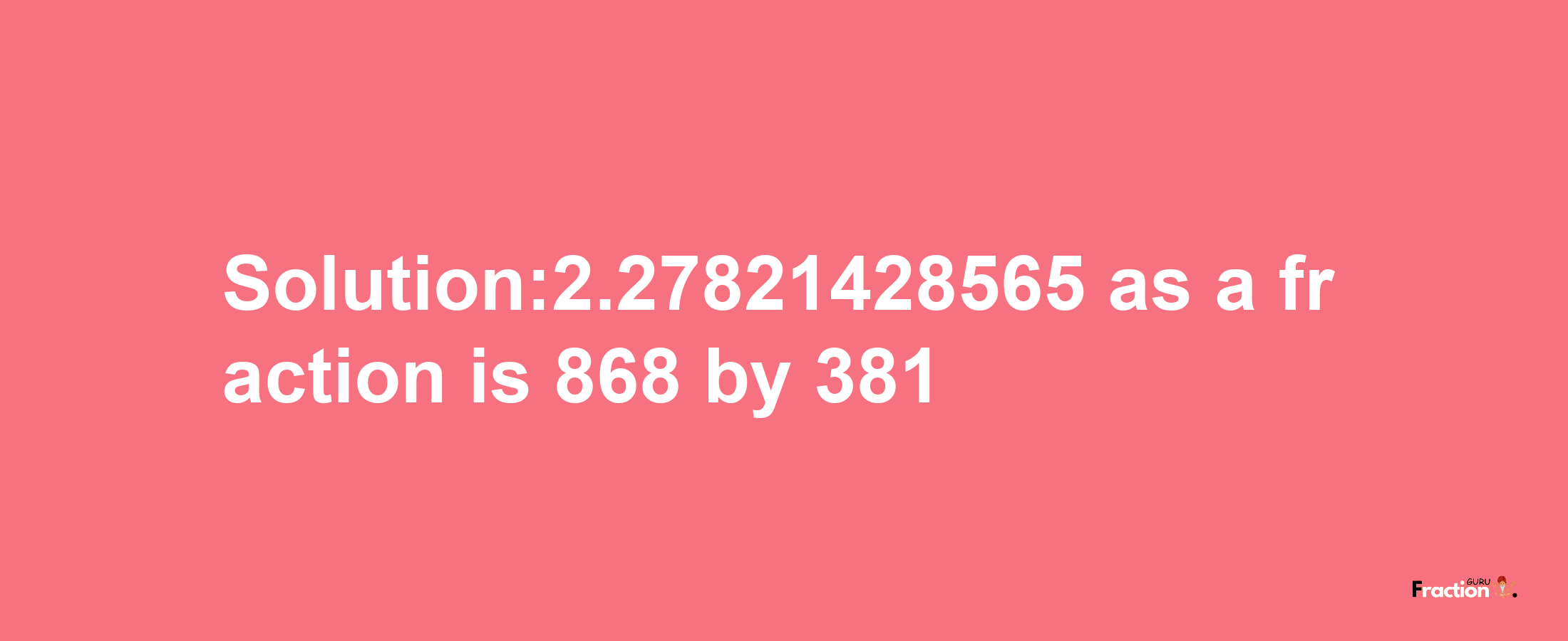 Solution:2.27821428565 as a fraction is 868/381