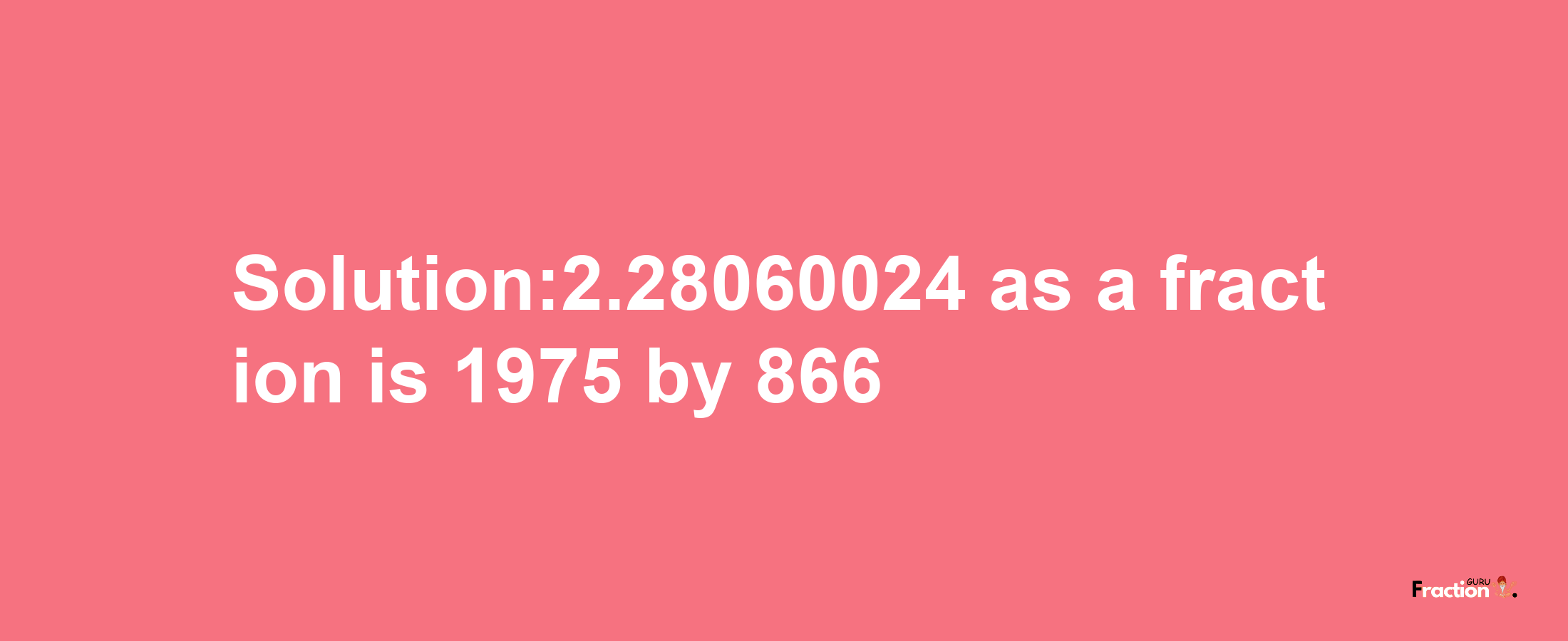 Solution:2.28060024 as a fraction is 1975/866