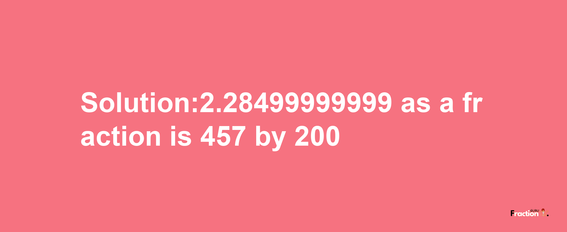 Solution:2.28499999999 as a fraction is 457/200