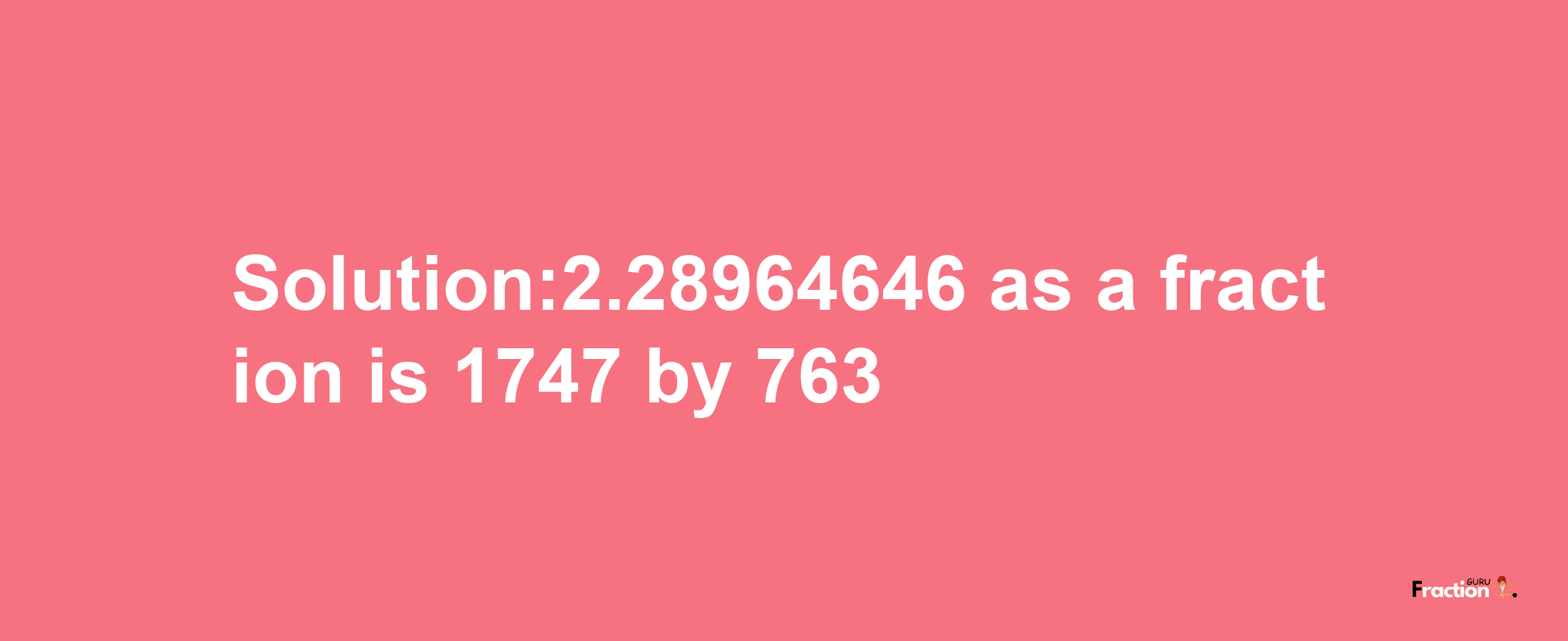 Solution:2.28964646 as a fraction is 1747/763