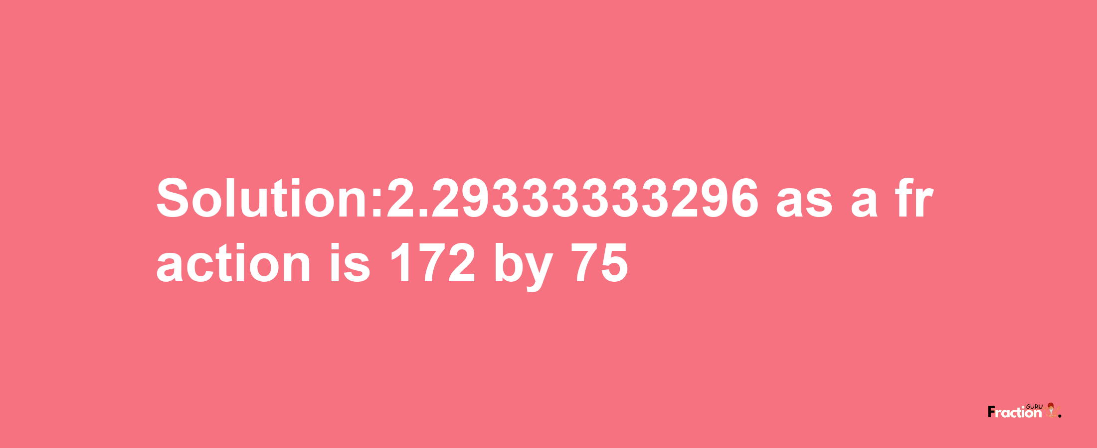 Solution:2.29333333296 as a fraction is 172/75