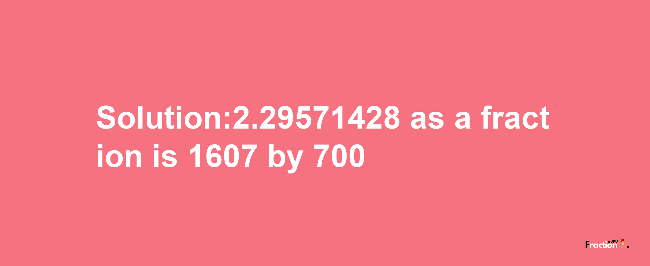 Solution:2.29571428 as a fraction is 1607/700