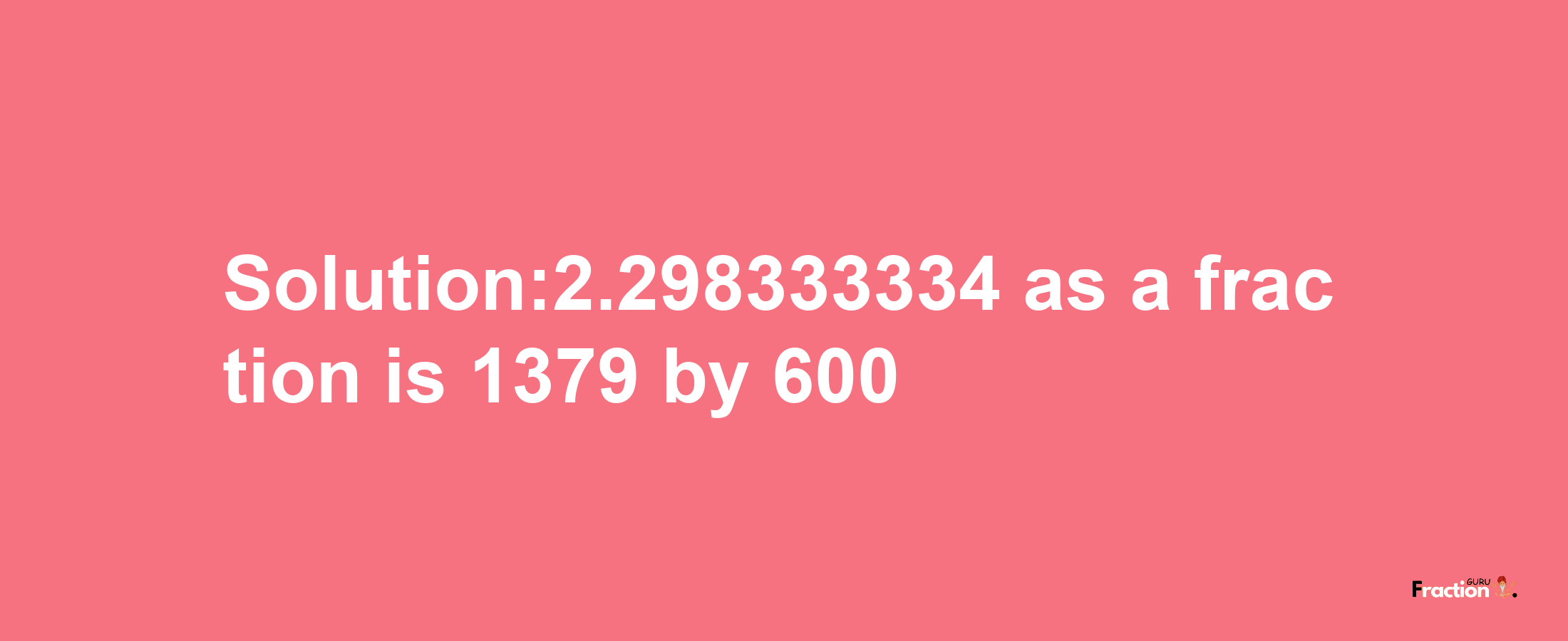 Solution:2.298333334 as a fraction is 1379/600