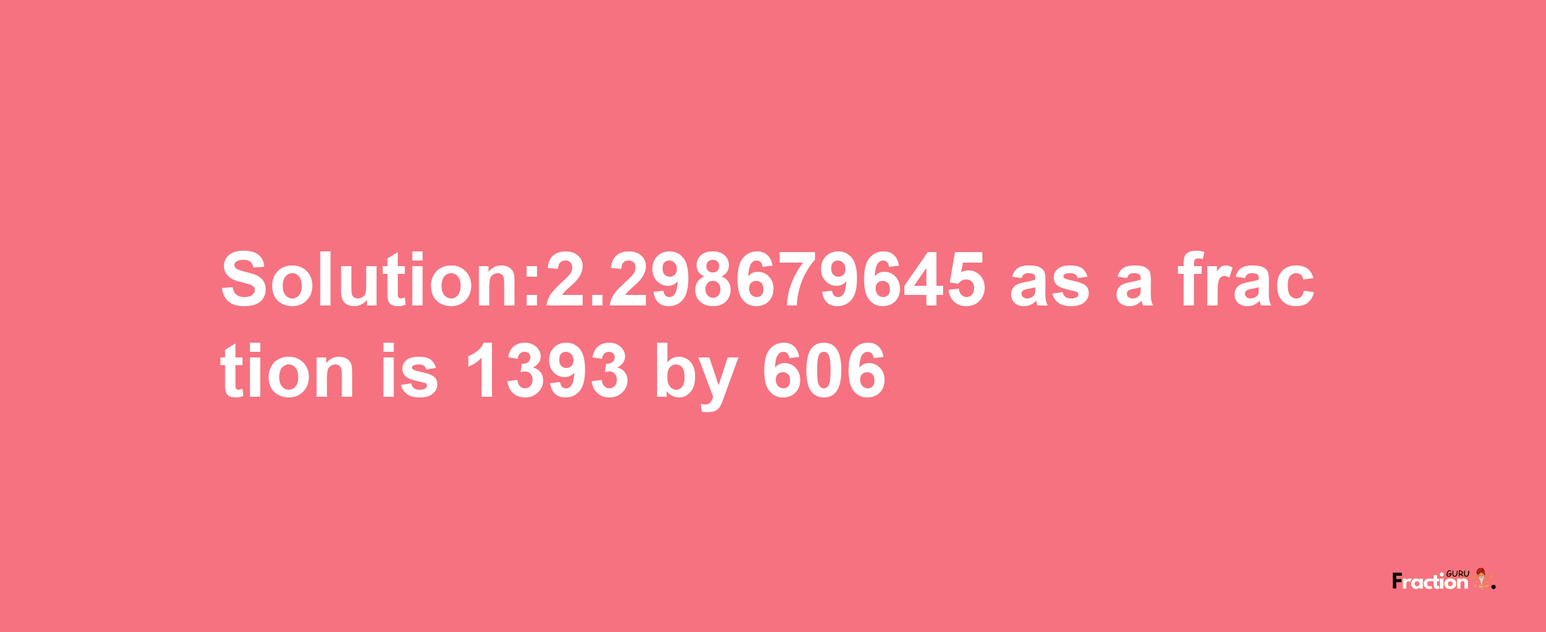 Solution:2.298679645 as a fraction is 1393/606