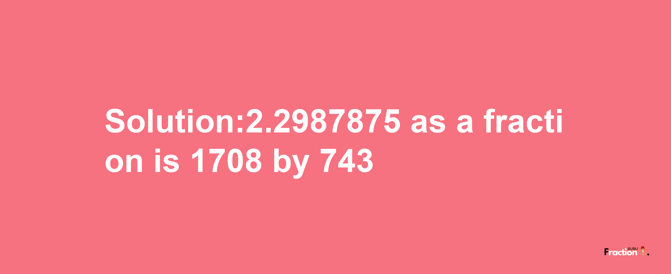 Solution:2.2987875 as a fraction is 1708/743