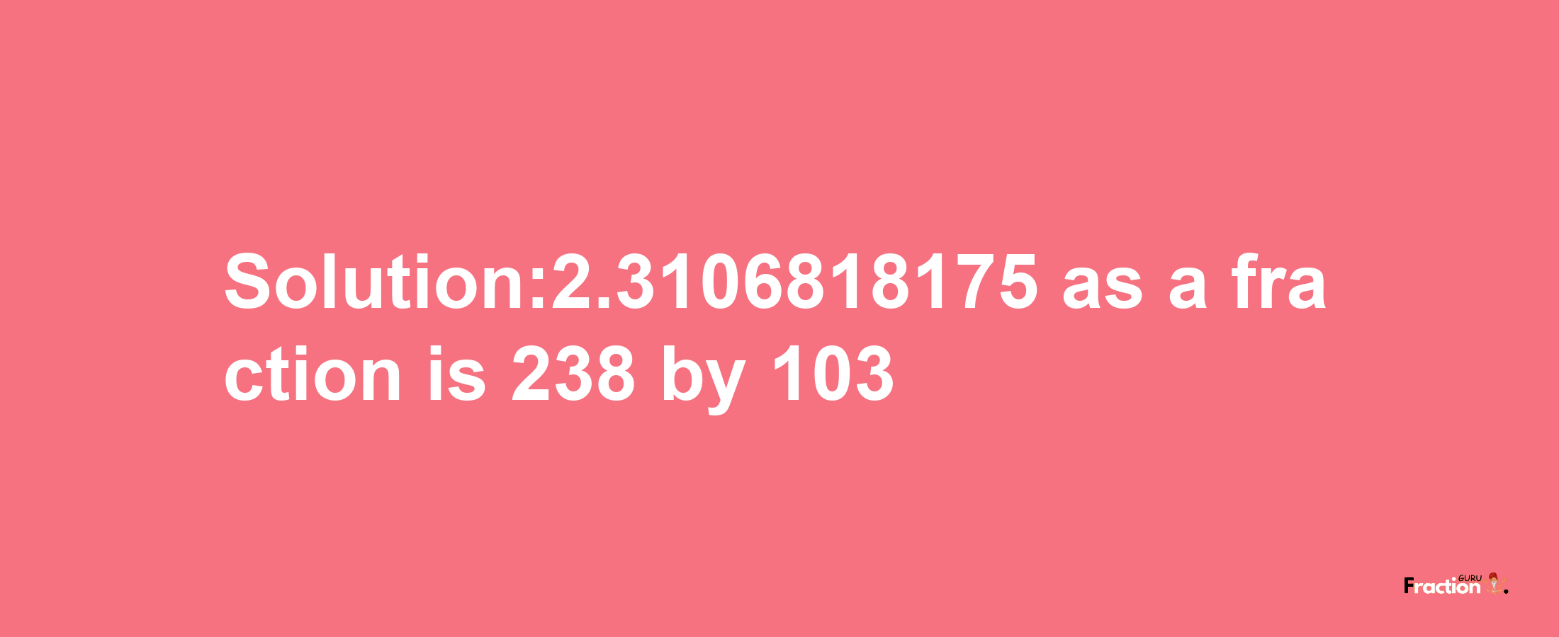 Solution:2.3106818175 as a fraction is 238/103