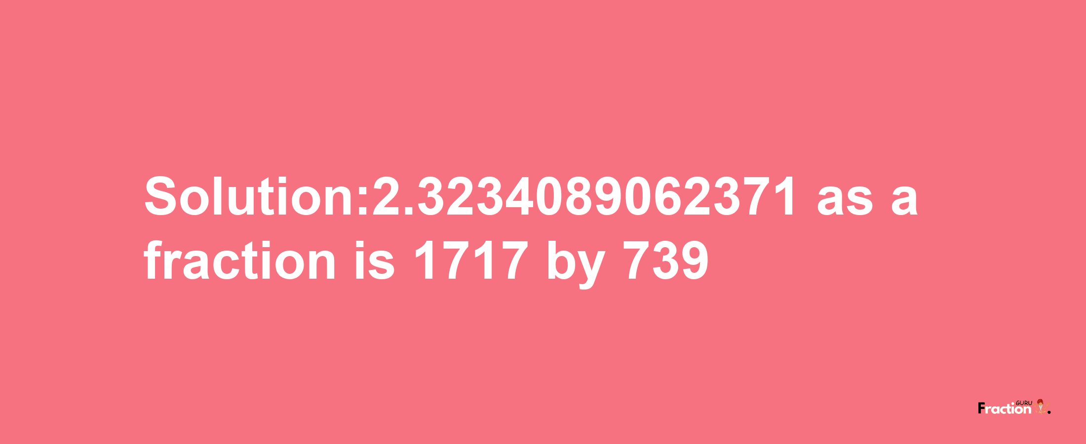 Solution:2.3234089062371 as a fraction is 1717/739