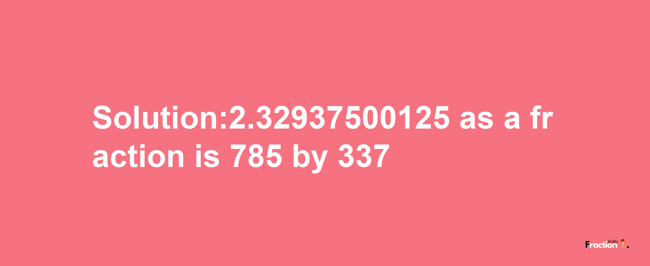 Solution:2.32937500125 as a fraction is 785/337