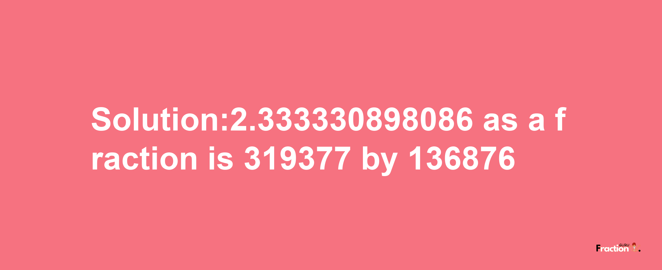 Solution:2.333330898086 as a fraction is 319377/136876