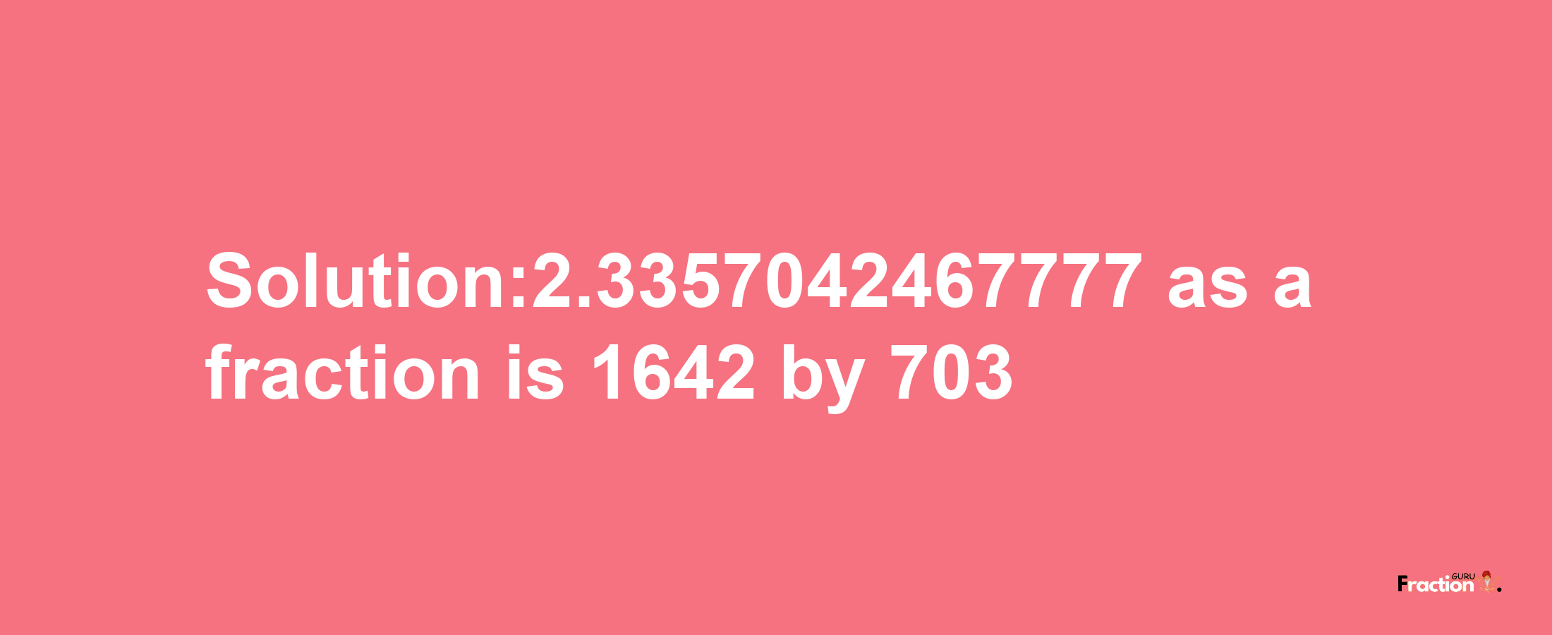 Solution:2.3357042467777 as a fraction is 1642/703