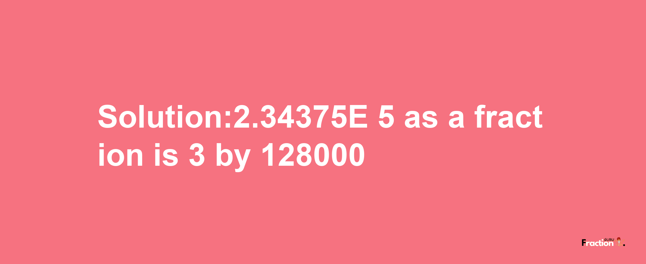 Solution:2.34375E-5 as a fraction is 3/128000