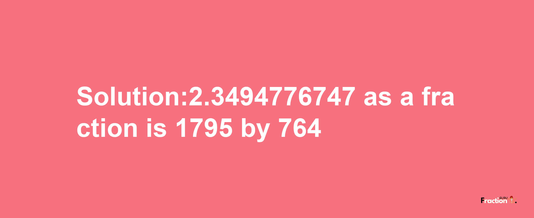 Solution:2.3494776747 as a fraction is 1795/764