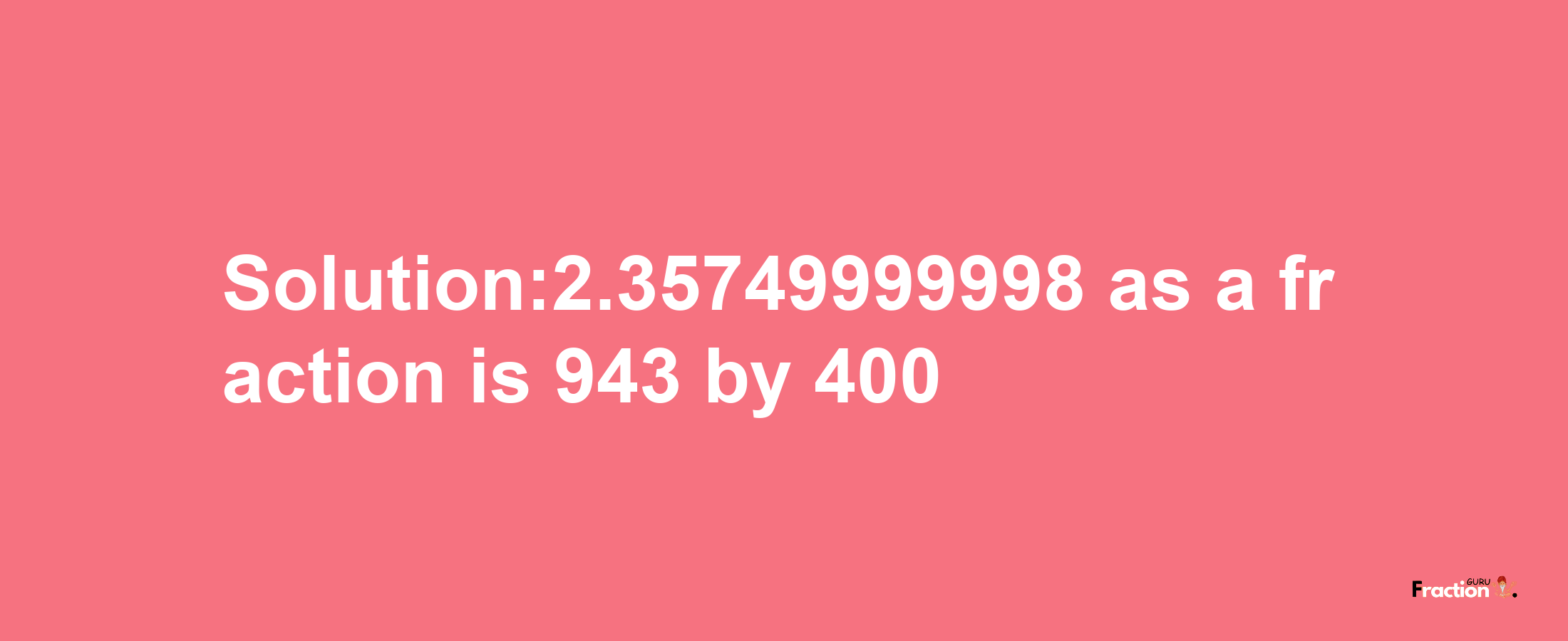 Solution:2.35749999998 as a fraction is 943/400