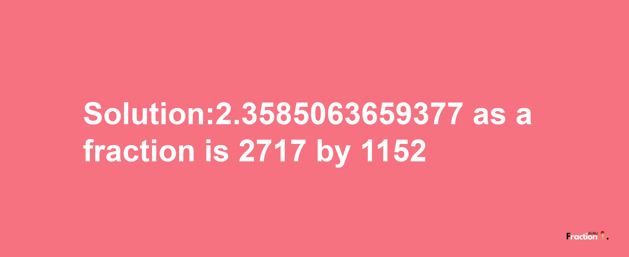 Solution:2.3585063659377 as a fraction is 2717/1152