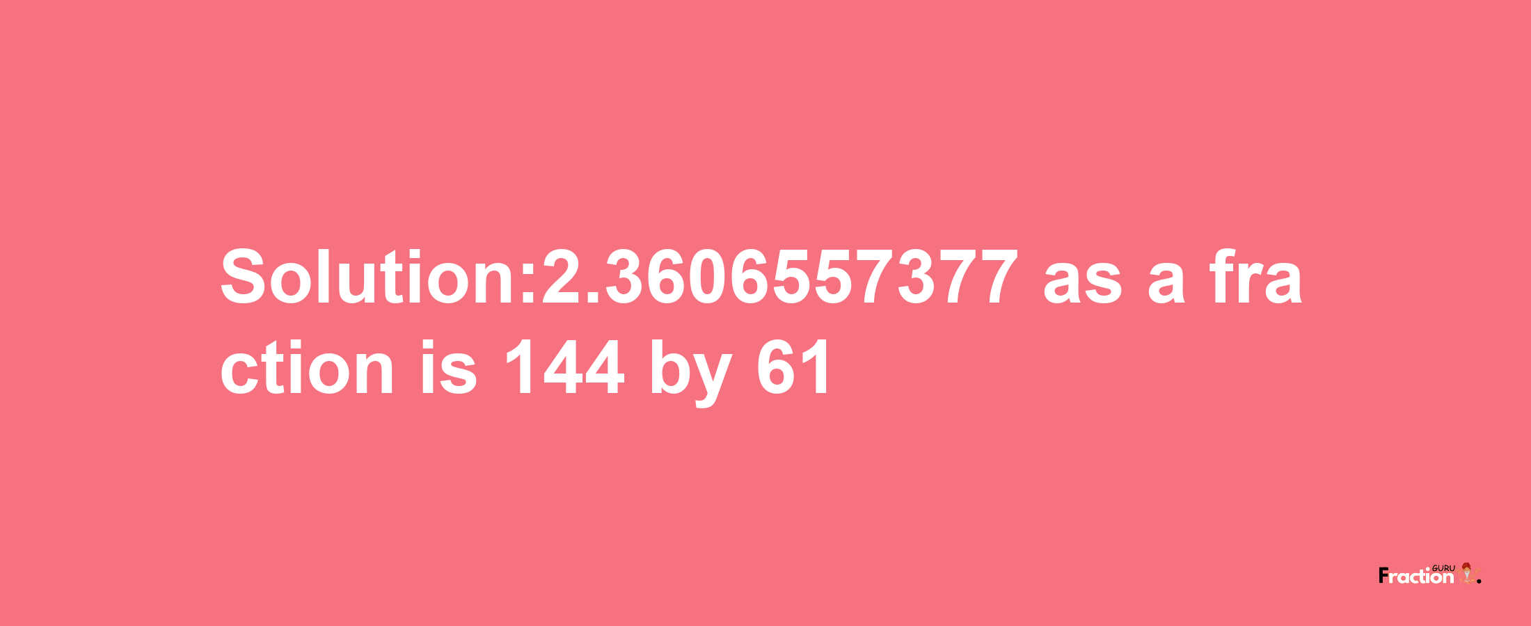 Solution:2.3606557377 as a fraction is 144/61