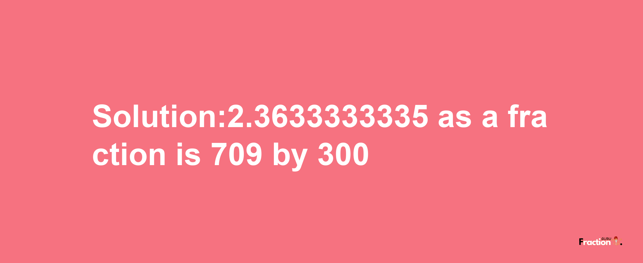 Solution:2.3633333335 as a fraction is 709/300