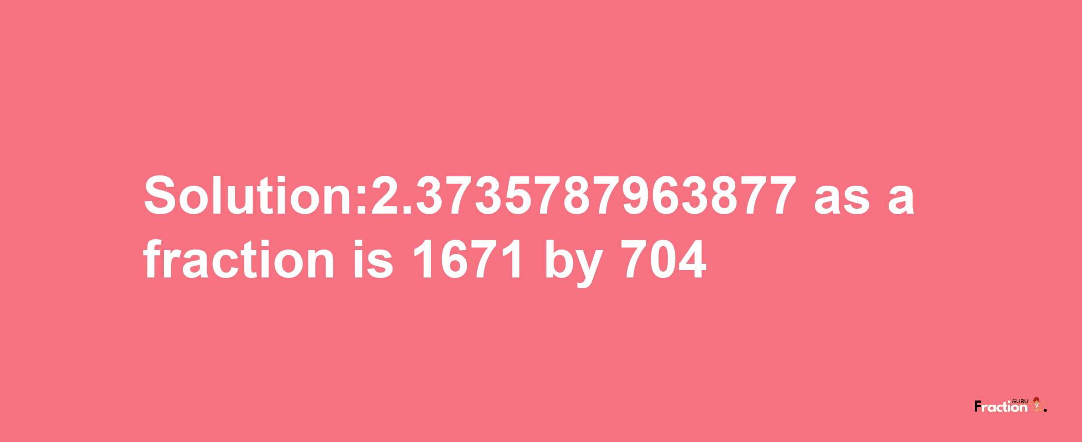 Solution:2.3735787963877 as a fraction is 1671/704