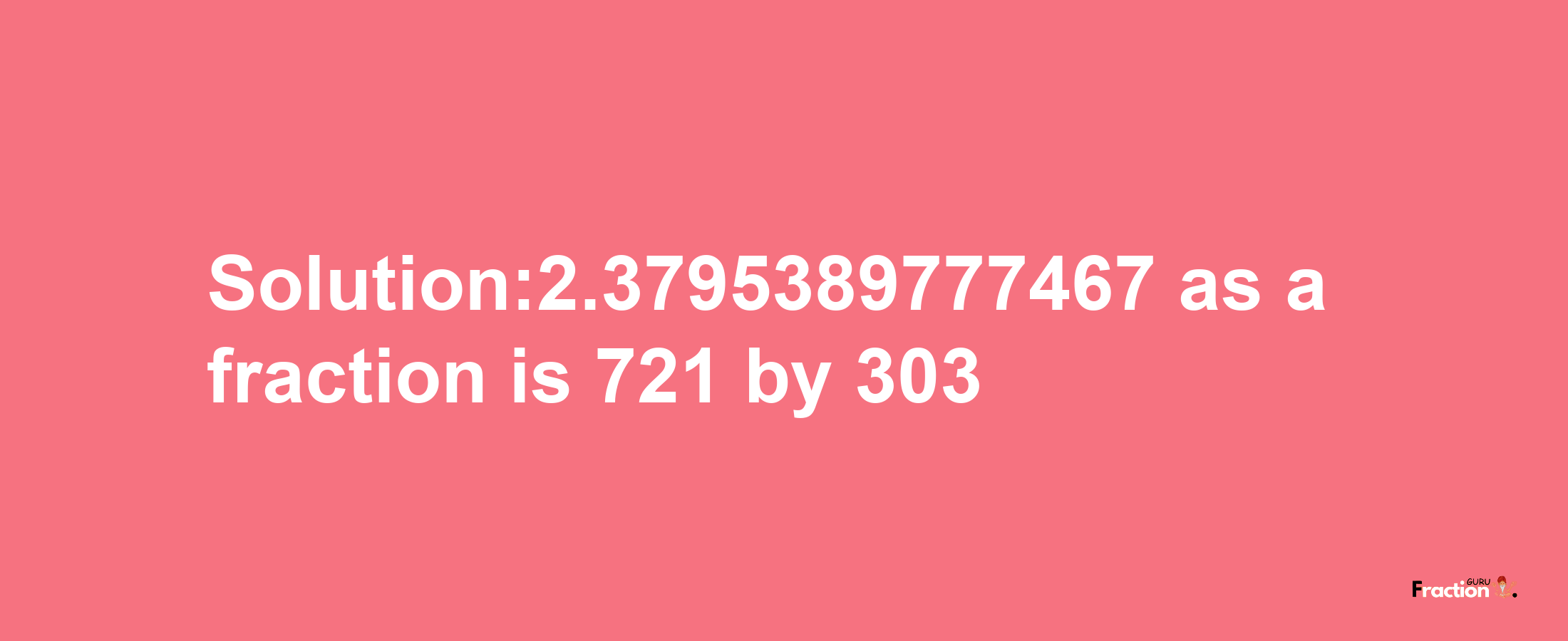 Solution:2.3795389777467 as a fraction is 721/303