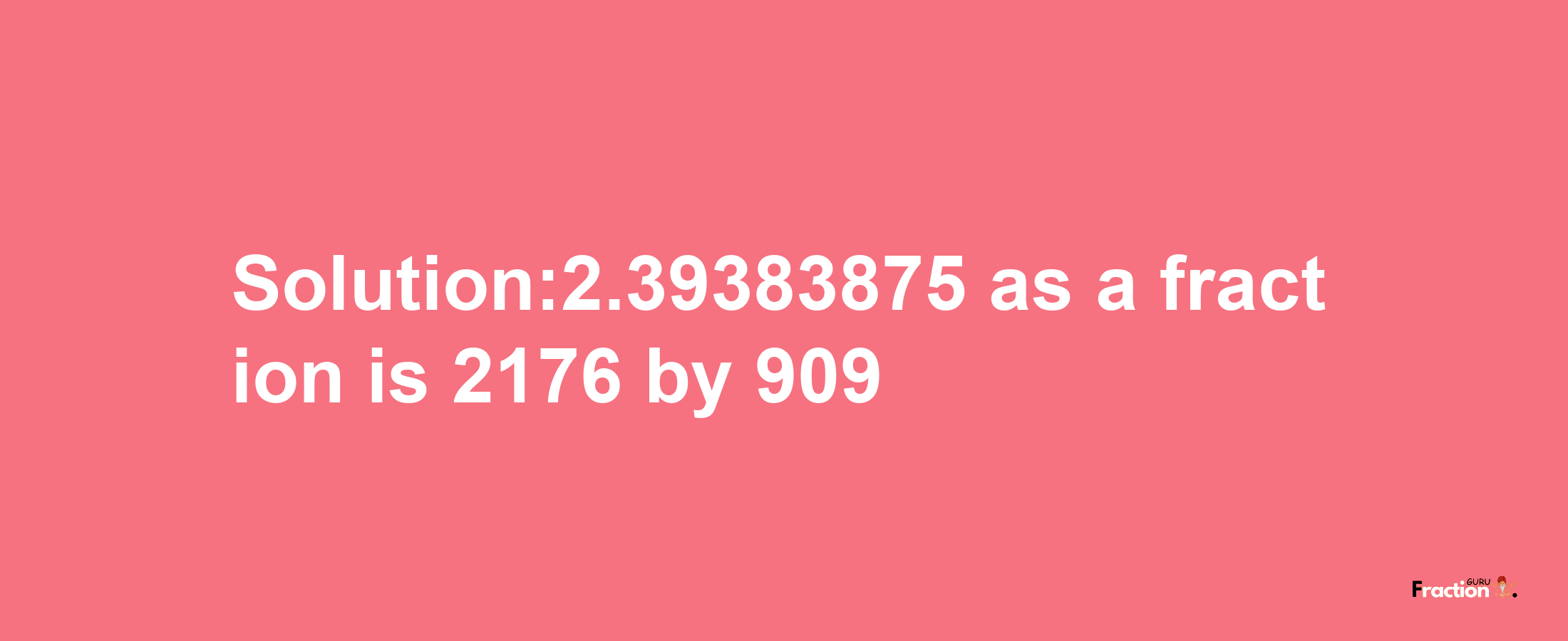 Solution:2.39383875 as a fraction is 2176/909